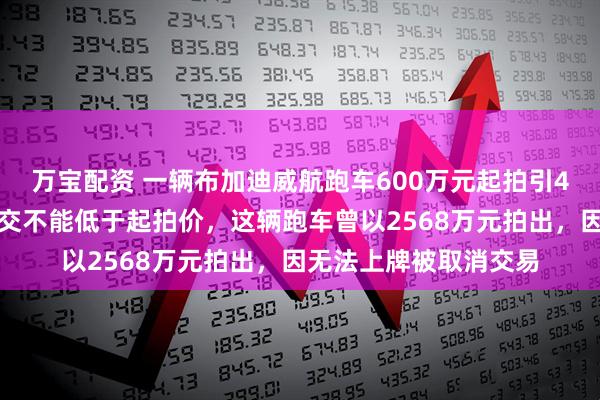 万宝配资 一辆布加迪威航跑车600万元起拍引4人争抢，法院要求成交不能低于起拍价，这辆跑车曾以2568万元拍出，因无法上牌被取消交易