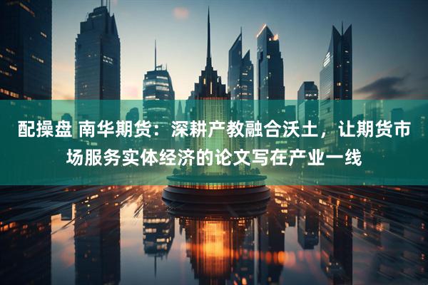 配操盘 南华期货：深耕产教融合沃土，让期货市场服务实体经济的论文写在产业一线