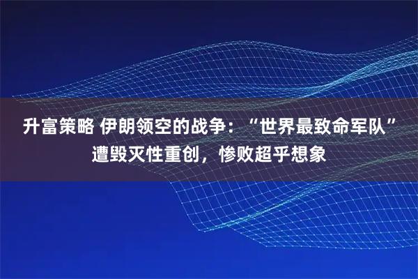 升富策略 伊朗领空的战争：“世界最致命军队”遭毁灭性重创，惨败超乎想象
